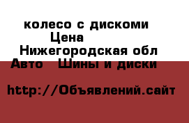     колесо с дискоми › Цена ­ 3 500 - Нижегородская обл. Авто » Шины и диски   